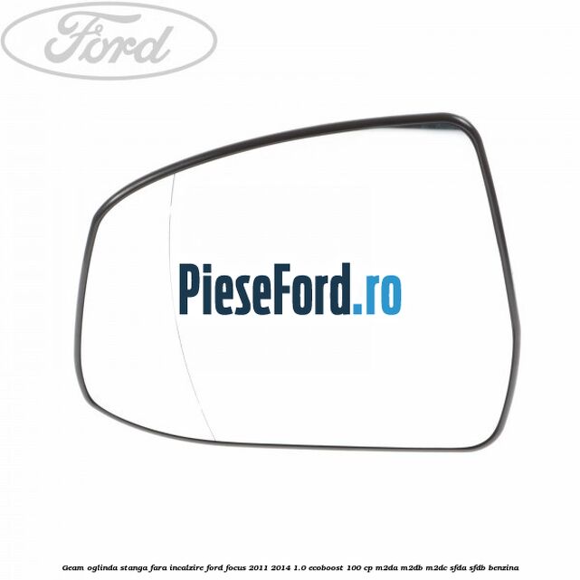 Geam oglinda stanga fara incalzire Ford Focus 2011-2014 1.0 EcoBoost 100 cp M2DA, M2DB, M2DC, SFDA, SFDB benzina