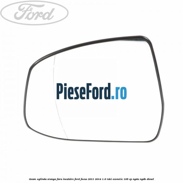 Geam oglinda stanga fara incalzire Ford Focus 2011-2014 1.6 TDCi ECOnetic 105 cp Geam oglinda stanga fara incalzire Ford Focus 2011-2014 1.6 TDCi ECOnetic 105 cp NGDA, NGDB diesel