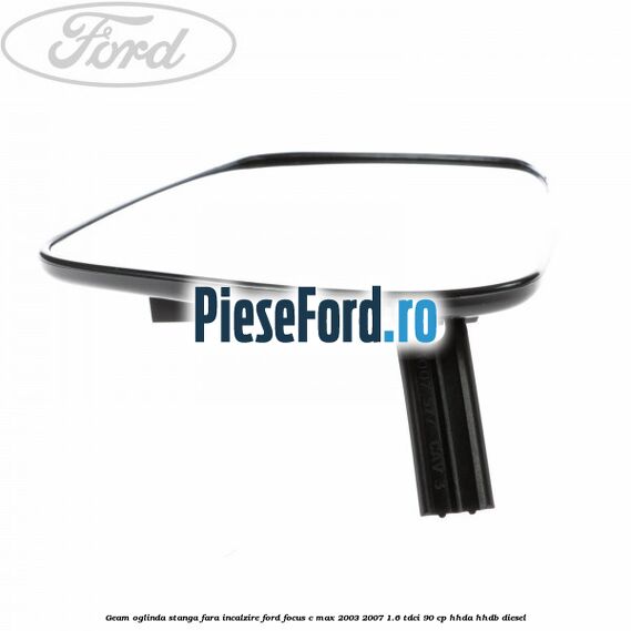 Geam oglinda stanga fara incalzire Ford Focus C-Max 2003-2007 1.6 TDCi 90 cp HHDA, HHDB diesel