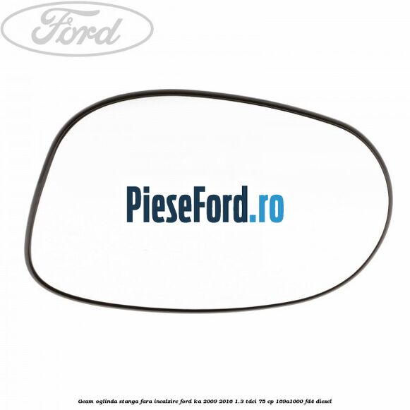 Geam oglinda stanga fara incalzire Ford Ka 2009-2016 1.3 TDCi 75 cp 169A1000, FD4 diesel