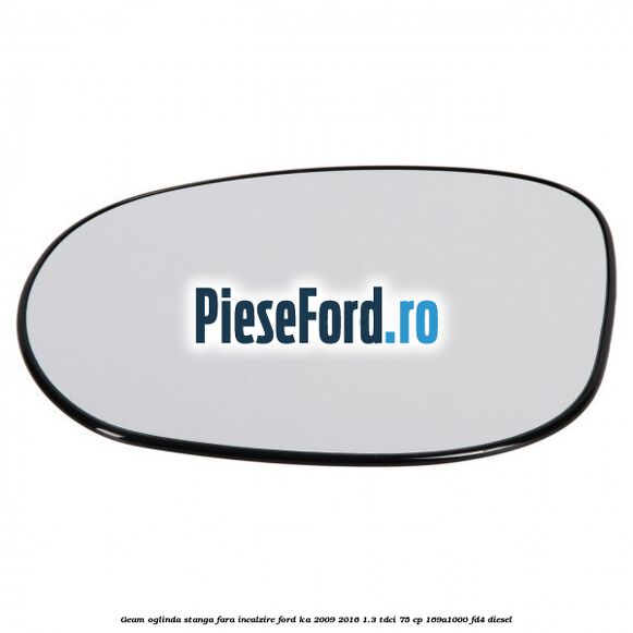 Geam oglinda stanga fara incalzire Ford Ka 2009-2016 1.3 TDCi 75 cp 169A1000, FD4 diesel