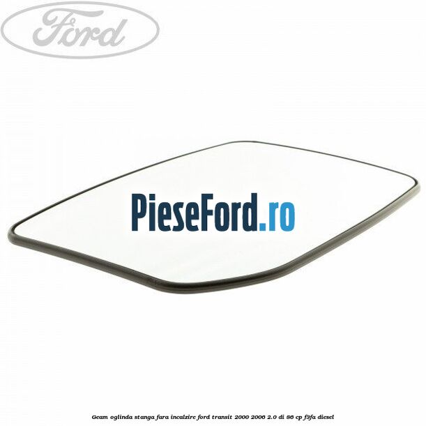 Geam oglinda stanga fara incalzire Ford Transit 2000-2006 2.0 DI 86 cp Geam oglinda stanga fara incalzire Ford Transit 2000-2006 2.0 DI 86 cp F3FA diesel