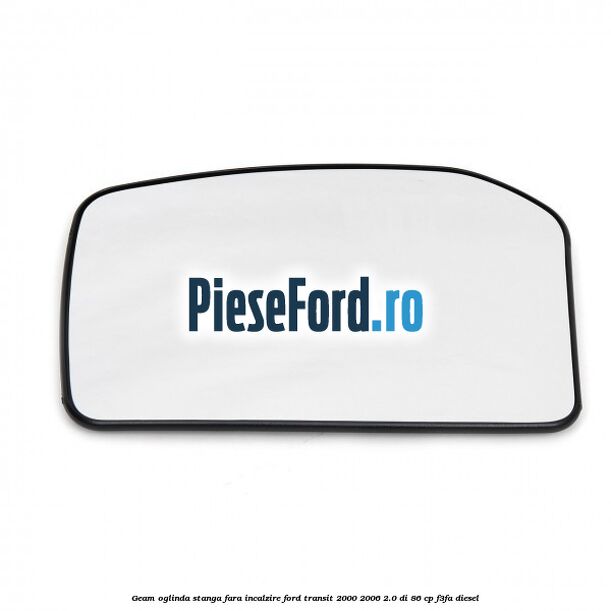 Geam oglinda stanga fara incalzire Ford Transit 2000-2006 2.0 DI 86 cp Geam oglinda stanga fara incalzire Ford Transit 2000-2006 2.0 DI 86 cp F3FA diesel