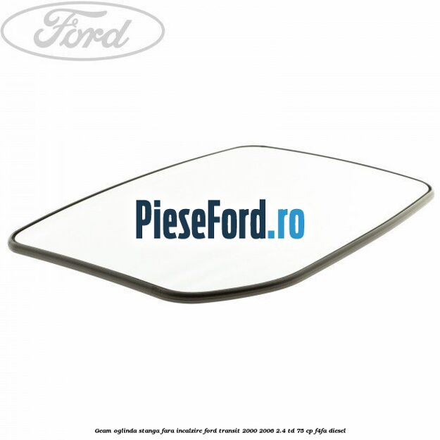 Geam oglinda stanga fara incalzire Ford Transit 2000-2006 2.4 TD 75 cp F4FA diesel