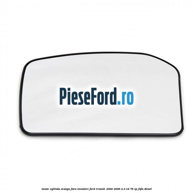 Geam oglinda stanga fara incalzire Ford Transit 2000-2006 2.4 TD 75 cp F4FA diesel