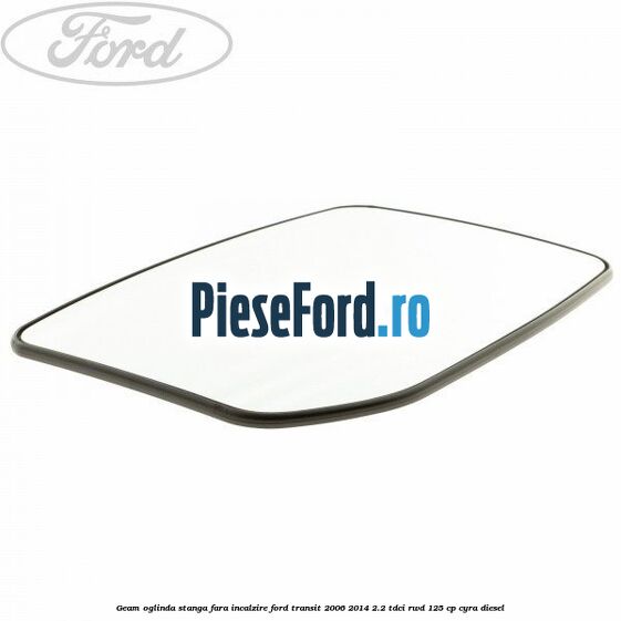 Geam oglinda stanga fara incalzire Ford Transit 2006-2014 2.2 TDCi RWD 125 cp CYRA diesel