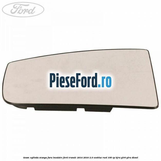 Geam oglinda stanga fara incalzire Ford Transit 2014-2018 2.0 EcoBlue RWD 105 cp Geam oglinda stanga fara incalzire Ford Transit 2014-2018 2.0 EcoBlue RWD 105 cp BJRA, YLR6, YLRA diesel