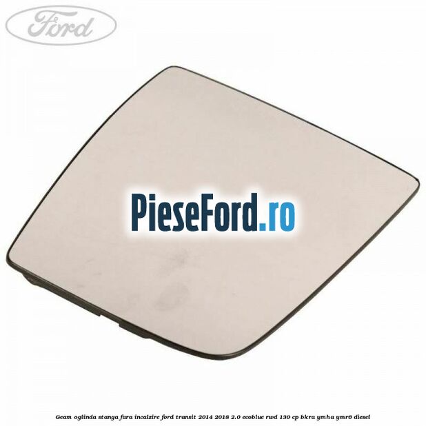 Geam oglinda stanga fara incalzire Ford Transit 2014-2018 2.0 EcoBlue RWD 130 cp BKRA, YMHA, YMR6 diesel