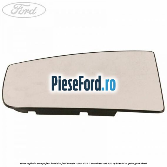 Geam oglinda stanga fara incalzire Ford Transit 2014-2018 2.0 EcoBlue RWD 170 cp BLHA, BLRA, YNHA, YNR6 diesel