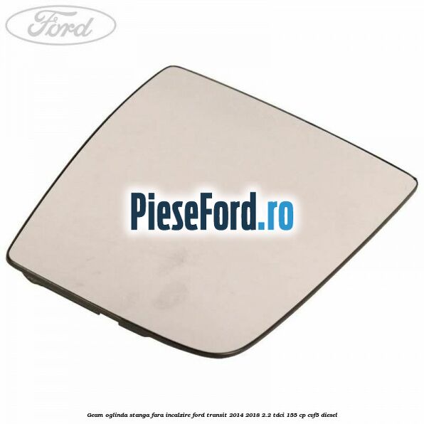 Geam oglinda stanga fara incalzire Ford Transit 2014-2018 2.2 TDCi 155 cp CVF5 diesel