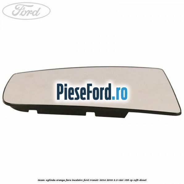 Geam oglinda stanga fara incalzire Ford Transit 2014-2018 2.2 TDCi 155 cp Geam oglinda stanga fara incalzire Ford Transit 2014-2018 2.2 TDCi 155 cp CVF5 diesel