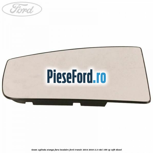 Geam oglinda stanga fara incalzire Ford Transit 2014-2018 2.2 TDCi 155 cp Geam oglinda stanga fara incalzire Ford Transit 2014-2018 2.2 TDCi 155 cp CVF5 diesel