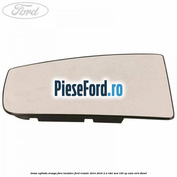 Geam oglinda stanga fara incalzire Ford Transit 2014-2018 2.2 TDCi 4x4 155 cp Geam oglinda stanga fara incalzire Ford Transit 2014-2018 2.2 TDCi 4x4 155 cp CV24, CVR5 diesel