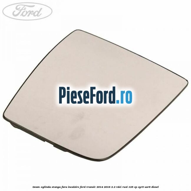 Geam oglinda stanga fara incalzire Ford Transit 2014-2018 2.2 TDCi RWD 125 cp CYR5, USR6 diesel