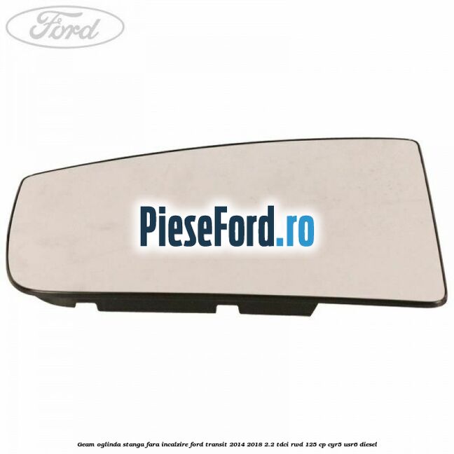 Geam oglinda stanga fara incalzire Ford Transit 2014-2018 2.2 TDCi RWD 125 cp Geam oglinda stanga fara incalzire Ford Transit 2014-2018 2.2 TDCi RWD 125 cp CYR5, USR6 diesel