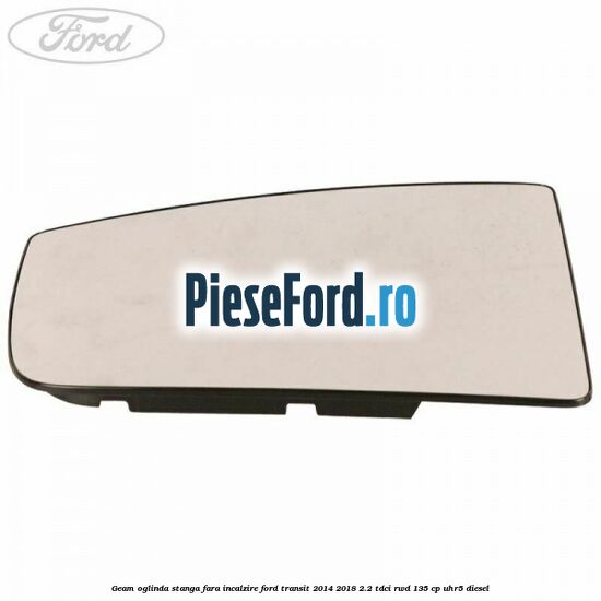 Geam oglinda stanga fara incalzire Ford Transit 2014-2018 2.2 TDCi RWD 135 cp UHR5 diesel