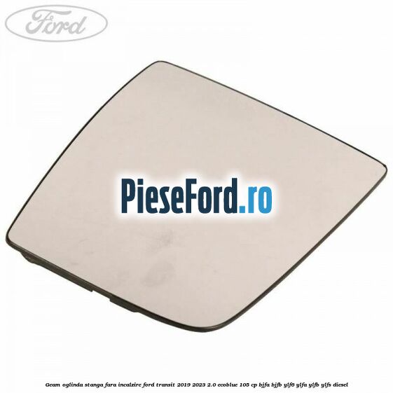 Geam oglinda stanga fara incalzire Ford Transit 2019-2023 2.0 EcoBlue 105 cp BJFA, BJFB, YLF6, YLFA, YLFB, YLFS diesel