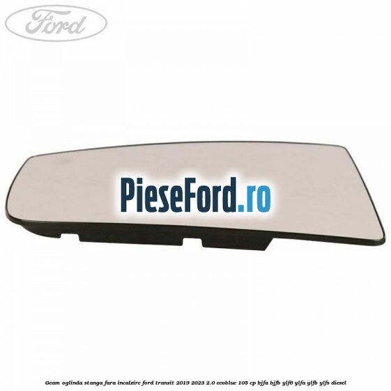 Geam oglinda stanga fara incalzire Ford Transit 2019-2023 2.0 EcoBlue 105 cp BJFA, BJFB, YLF6, YLFA, YLFB, YLFS diesel