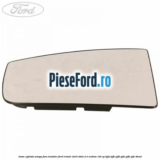 Geam oglinda stanga fara incalzire Ford Transit 2019-2023 2.0 EcoBlue 105 cp BJFA, BJFB, YLF6, YLFA, YLFB, YLFS diesel