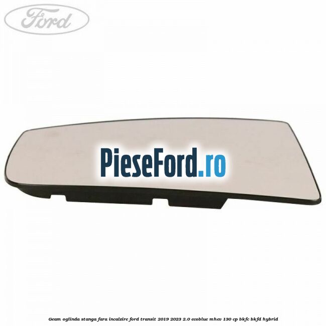 Geam oglinda stanga fara incalzire Ford Transit 2019-2023 2.0 EcoBlue mHEV 130 cp BKFC, BKFD Hybrid