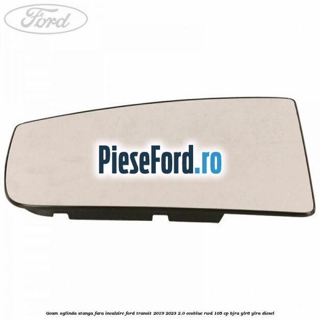 Geam oglinda stanga fara incalzire Ford Transit 2019-2023 2.0 EcoBlue RWD 105 cp BJRA, YLR6, YLRA diesel