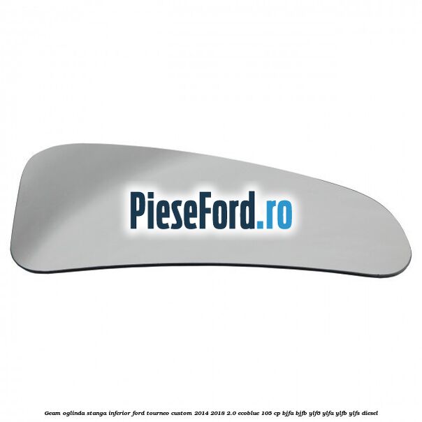 Geam oglinda stanga inferior Ford Tourneo Custom 2014-2018 2.0 EcoBlue 105 cp BJFA, BJFB, YLF6, YLFA, YLFB, YLFS diesel