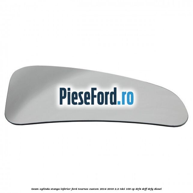 Geam oglinda stanga inferior Ford Tourneo Custom 2014-2018 2.2 TDCi 100 cp Geam oglinda stanga inferior Ford Tourneo Custom 2014-2018 2.2 TDCi 100 cp DRF4, DRFF, DRFG diesel