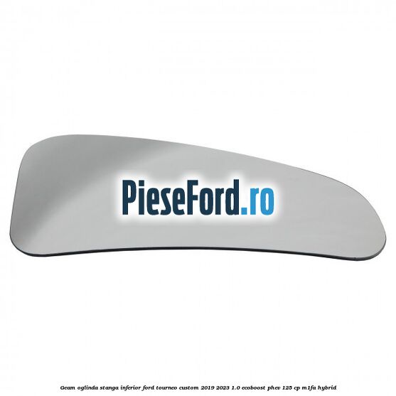 Geam oglinda stanga inferior Ford Tourneo Custom 2019-2023 1.0 EcoBoost PHEV 125 cp Geam oglinda stanga inferior Ford Tourneo Custom 2019-2023 1.0 EcoBoost PHEV 125 cp M1FA Hybrid