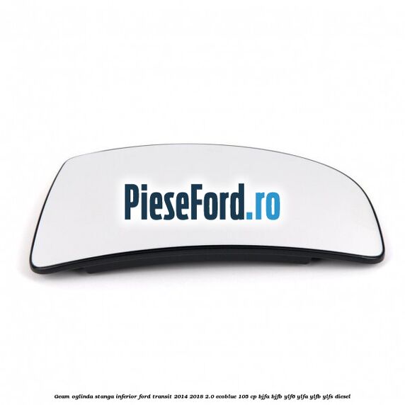 Geam oglinda stanga inferior Ford Transit 2014-2018 2.0 EcoBlue 105 cp BJFA, BJFB, YLF6, YLFA, YLFB, YLFS diesel