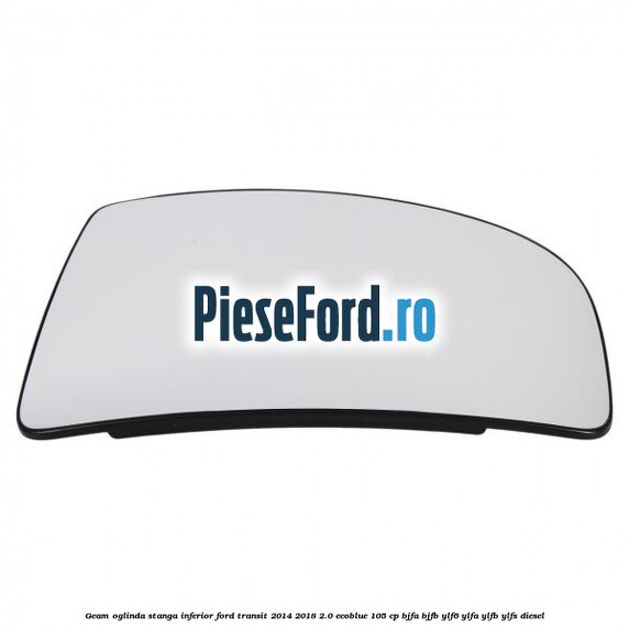 Geam oglinda stanga inferior Ford Transit 2014-2018 2.0 EcoBlue 105 cp BJFA, BJFB, YLF6, YLFA, YLFB, YLFS diesel