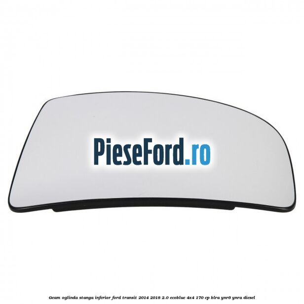 Geam oglinda stanga inferior Ford Transit 2014-2018 2.0 EcoBlue 4x4 170 cp BLRA, YNR6, YNRA diesel