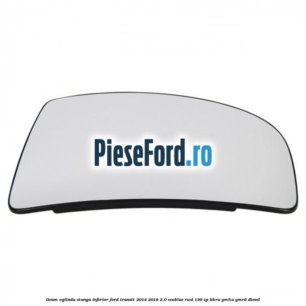 Geam oglinda stanga inferior Ford Transit 2014-2018 2.0 EcoBlue RWD 130 cp BKRA, YMHA, YMR6 diesel