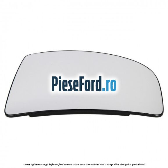 Geam oglinda stanga inferior Ford Transit 2014-2018 2.0 EcoBlue RWD 170 cp BLHA, BLRA, YNHA, YNR6 diesel