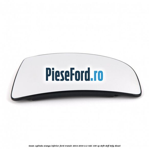Geam oglinda stanga inferior Ford Transit 2014-2018 2.2 TDCi 100 cp DRF5, DRFF, DRFG diesel