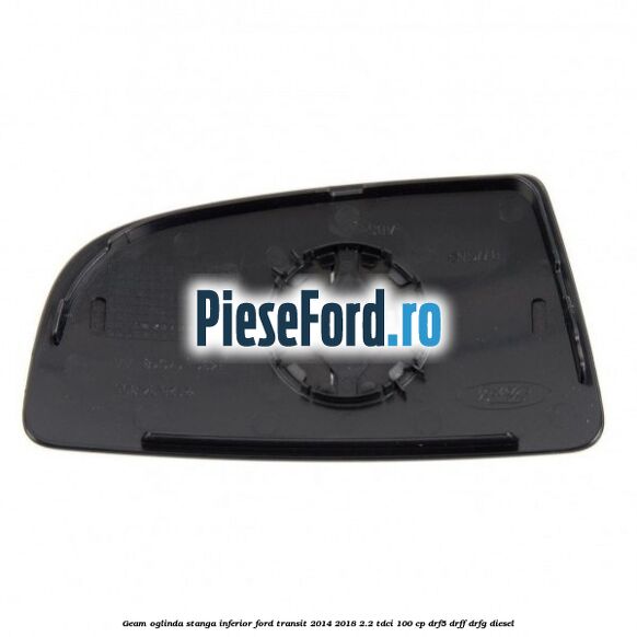 Geam oglinda stanga inferior Ford Transit 2014-2018 2.2 TDCi 100 cp DRF5, DRFF, DRFG diesel