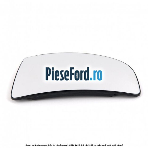 Geam oglinda stanga inferior Ford Transit 2014-2018 2.2 TDCi 125 cp CY14, CYF5, CYFG, USF6 diesel