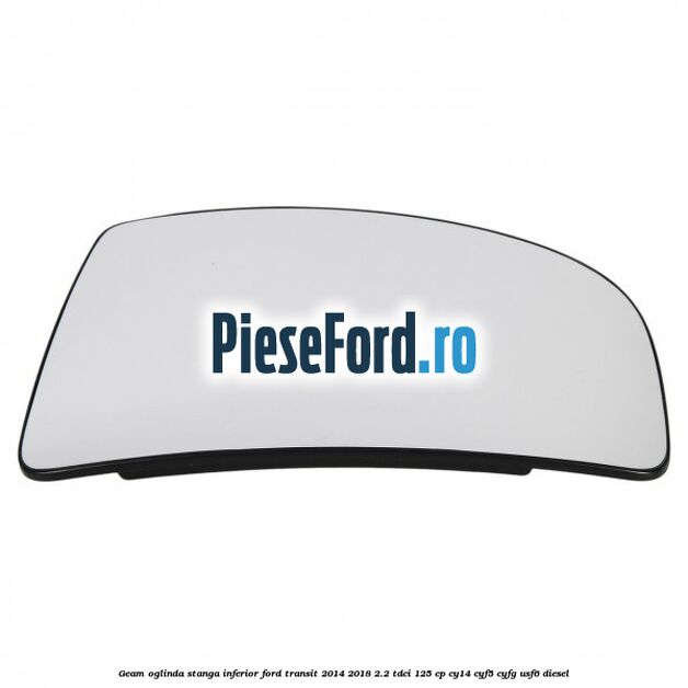 Geam oglinda stanga inferior Ford Transit 2014-2018 2.2 TDCi 125 cp CY14, CYF5, CYFG, USF6 diesel