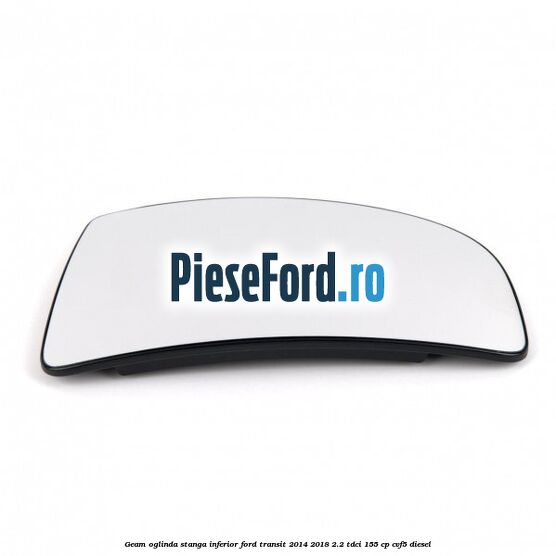 Geam oglinda stanga inferior Ford Transit 2014-2018 2.2 TDCi 155 cp CVF5 diesel