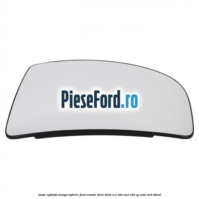 Geam oglinda stanga inferior Ford Transit 2014-2018 2.2 TDCi 4x4 155 cp Geam oglinda stanga inferior Ford Transit 2014-2018 2.2 TDCi 4x4 155 cp CV24, CVR5 diesel