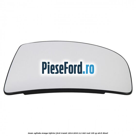 Geam oglinda stanga inferior Ford Transit 2014-2018 2.2 TDCi RWD 135 cp UHR5 diesel