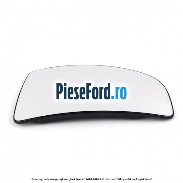 Geam oglinda stanga inferior Ford Transit 2014-2018 2.2 TDCi RWD 155 cp CV24, CVR5, UYR6 diesel