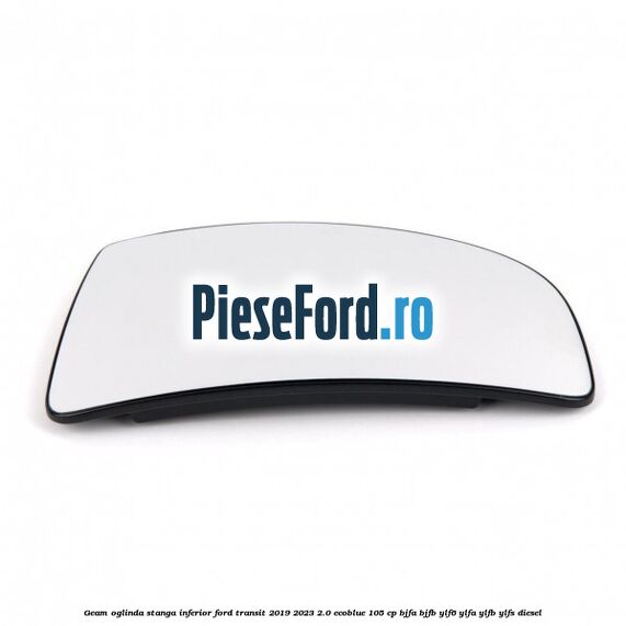 Geam oglinda stanga inferior Ford Transit 2019-2023 2.0 EcoBlue 105 cp BJFA, BJFB, YLF6, YLFA, YLFB, YLFS diesel