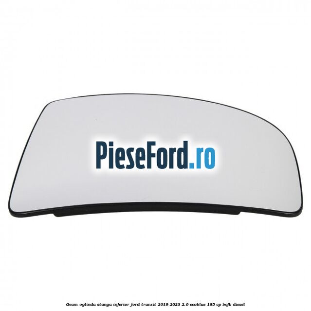 Geam oglinda stanga inferior Ford Transit 2019-2023 2.0 EcoBlue 185 cp Geam oglinda stanga inferior Ford Transit 2019-2023 2.0 EcoBlue 185 cp BCFB diesel