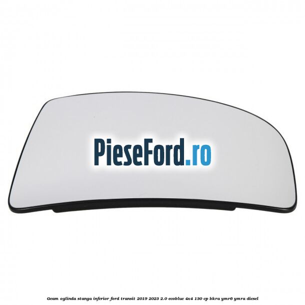 Geam oglinda stanga inferior Ford Transit 2019-2023 2.0 EcoBlue 4x4 130 cp BKRA, YMR6, YMRA diesel