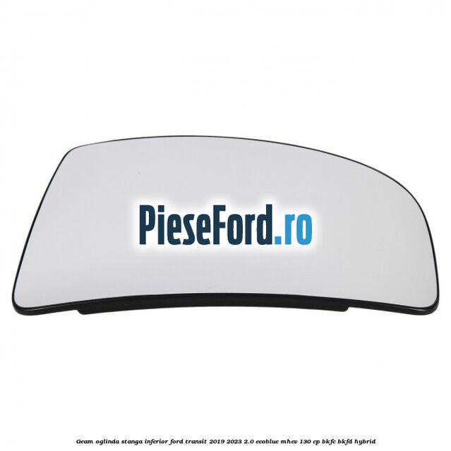 Geam oglinda stanga inferior Ford Transit 2019-2023 2.0 EcoBlue mHEV 130 cp BKFC, BKFD Hybrid
