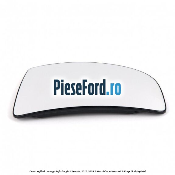 Geam oglinda stanga inferior Ford Transit 2019-2023 2.0 EcoBlue mHEV RWD 130 cp BKRB Hybrid