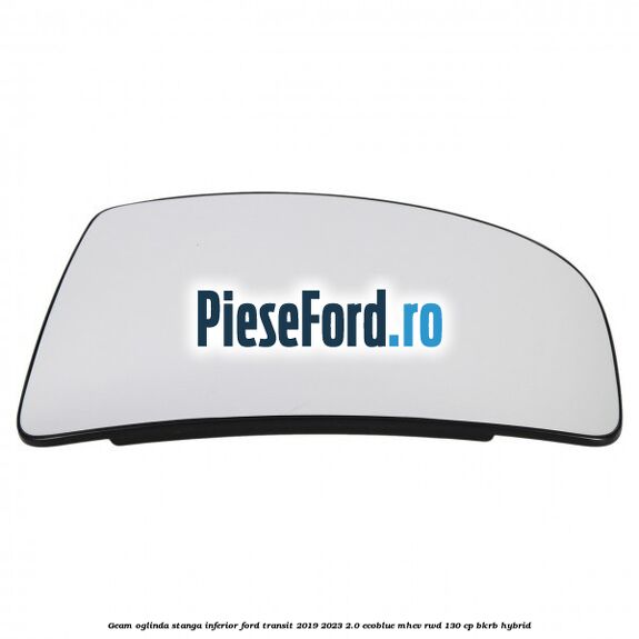 Geam oglinda stanga inferior Ford Transit 2019-2023 2.0 EcoBlue mHEV RWD 130 cp BKRB Hybrid