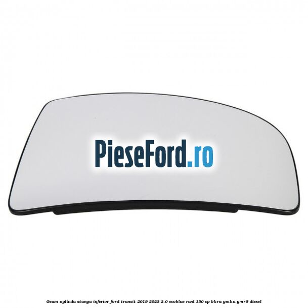 Geam oglinda stanga inferior Ford Transit 2019-2023 2.0 EcoBlue RWD 130 cp BKRA, YMHA, YMR6 diesel