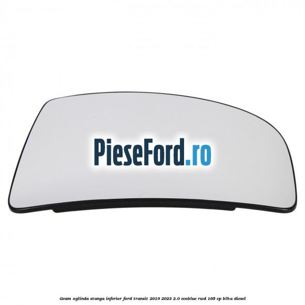 Geam oglinda stanga inferior Ford Transit 2019-2023 2.0 EcoBlue RWD 165 cp BLHA diesel