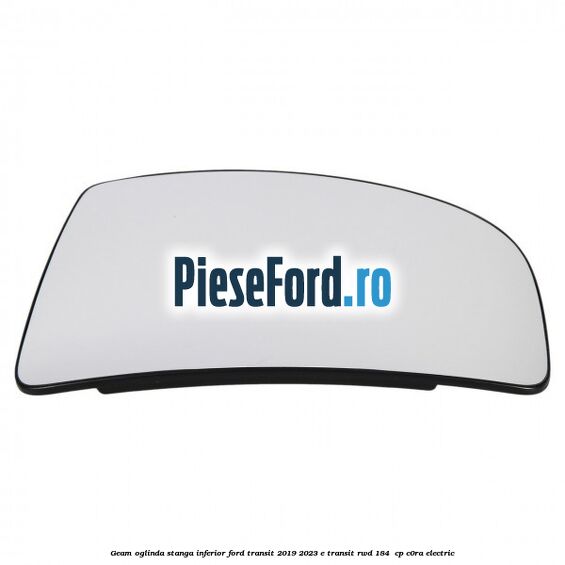 Geam oglinda stanga inferior Ford Transit 2019-2023 E-TRANSIT RWD 184  cp C0RA electric